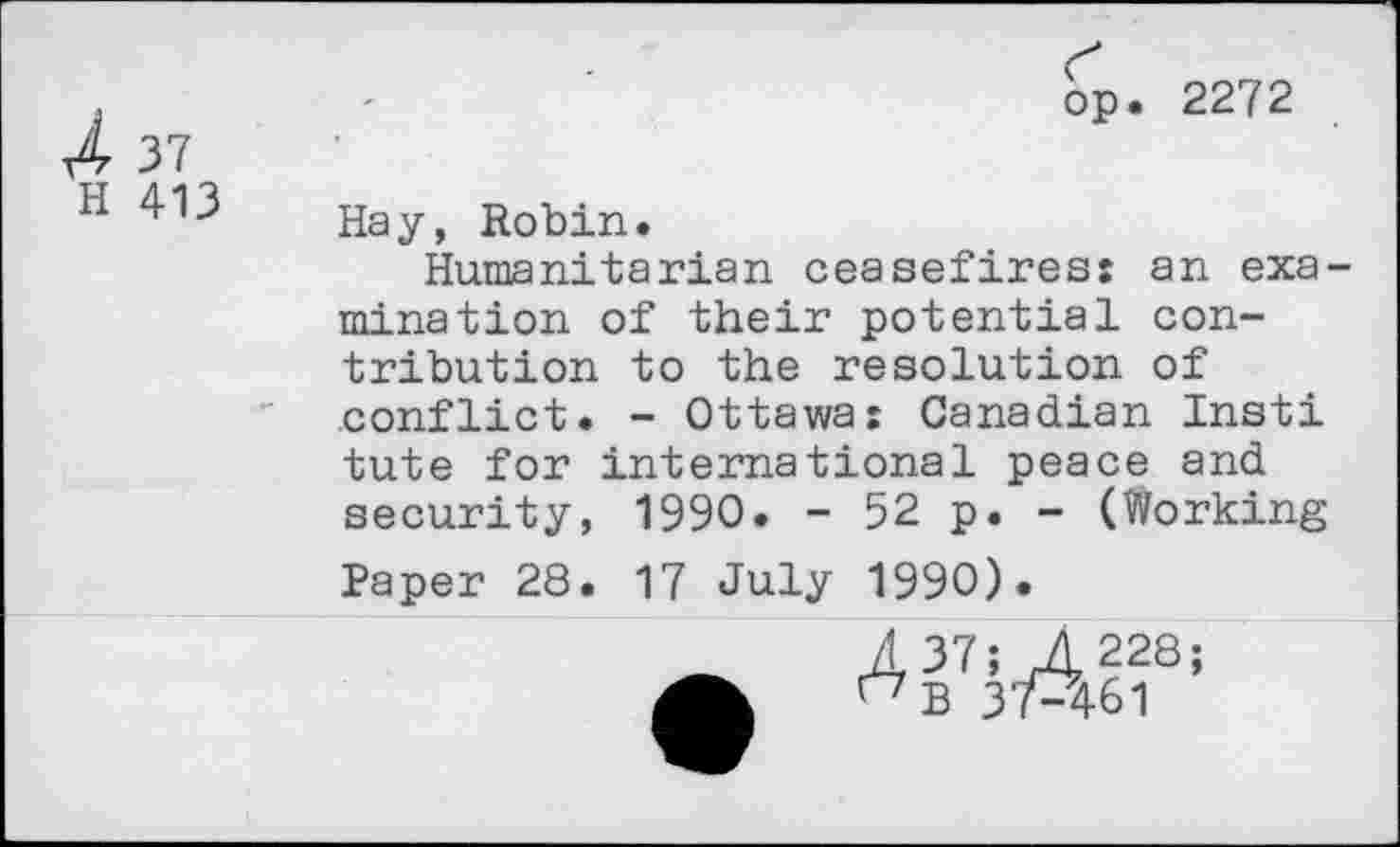 ﻿t4 37
op. 2272
H 413
Hay, Robin.
Humanitarian ceasefires: an examination of their potential contribution to the resolution of conflict. - Ottawa: Canadian Insti tute for international peace and security, 1990. - 52 p. - (Working
Paper 28.
17 July 1990).
A 37; 4228;
37-461